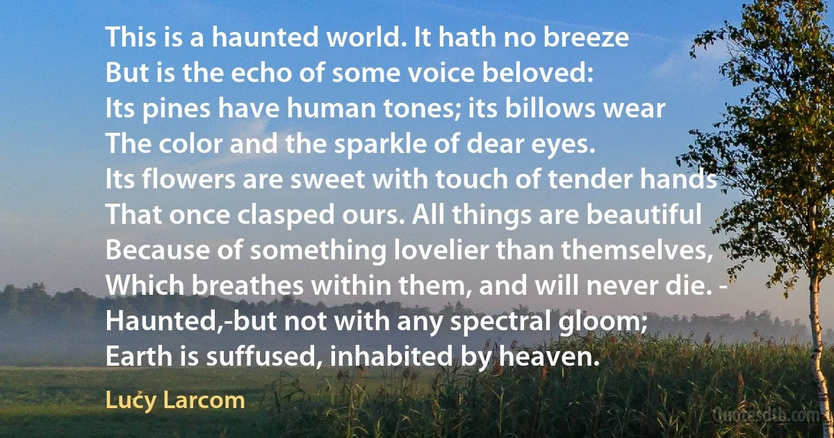 This is a haunted world. It hath no breeze
But is the echo of some voice beloved:
Its pines have human tones; its billows wear
The color and the sparkle of dear eyes.
Its flowers are sweet with touch of tender hands
That once clasped ours. All things are beautiful
Because of something lovelier than themselves,
Which breathes within them, and will never die. -
Haunted,-but not with any spectral gloom;
Earth is suffused, inhabited by heaven. (Lucy Larcom)