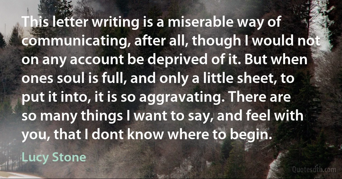 This letter writing is a miserable way of communicating, after all, though I would not on any account be deprived of it. But when ones soul is full, and only a little sheet, to put it into, it is so aggravating. There are so many things I want to say, and feel with you, that I dont know where to begin. (Lucy Stone)