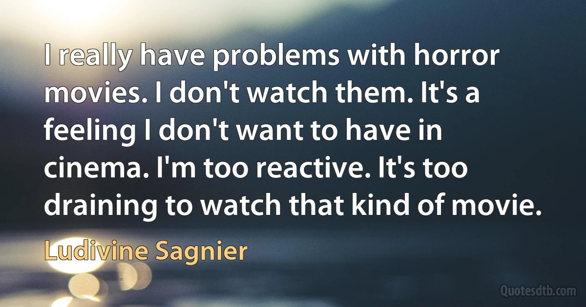 I really have problems with horror movies. I don't watch them. It's a feeling I don't want to have in cinema. I'm too reactive. It's too draining to watch that kind of movie. (Ludivine Sagnier)