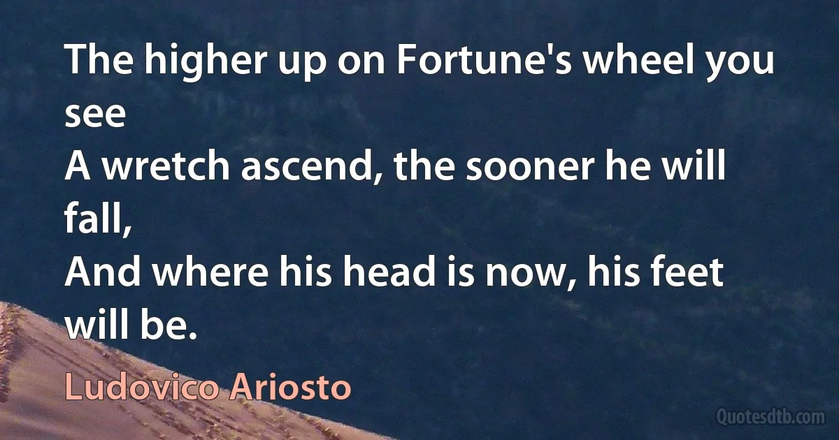 The higher up on Fortune's wheel you see
A wretch ascend, the sooner he will fall,
And where his head is now, his feet will be. (Ludovico Ariosto)