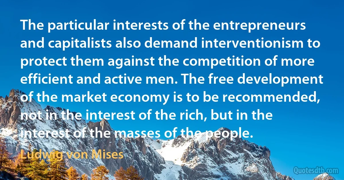 The particular interests of the entrepreneurs and capitalists also demand interventionism to protect them against the competition of more efficient and active men. The free development of the market economy is to be recommended, not in the interest of the rich, but in the interest of the masses of the people. (Ludwig von Mises)