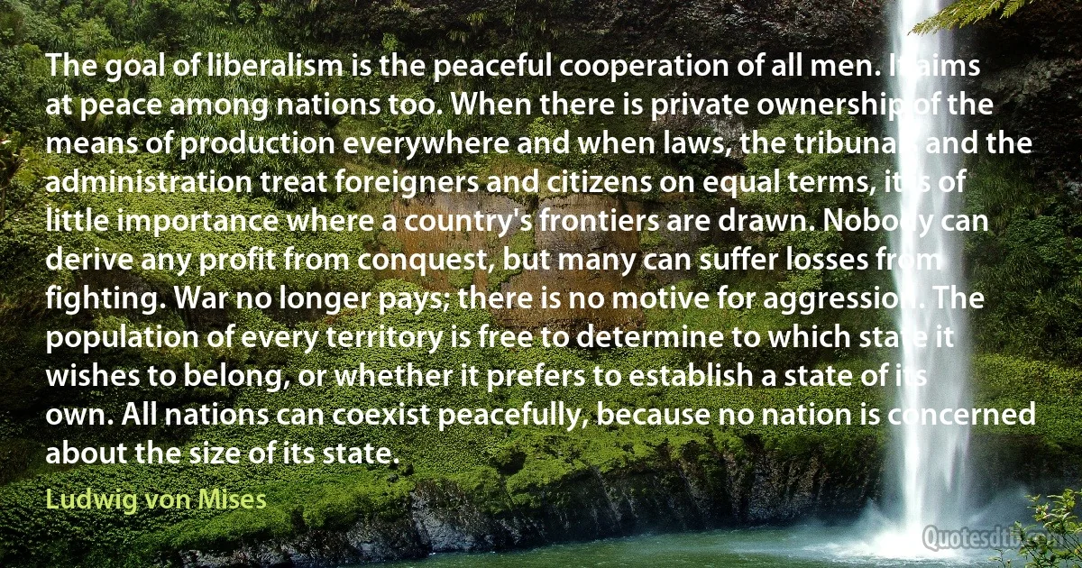 The goal of liberalism is the peaceful cooperation of all men. It aims at peace among nations too. When there is private ownership of the means of production everywhere and when laws, the tribunals and the administration treat foreigners and citizens on equal terms, it is of little importance where a country's frontiers are drawn. Nobody can derive any profit from conquest, but many can suffer losses from fighting. War no longer pays; there is no motive for aggression. The population of every territory is free to determine to which state it wishes to belong, or whether it prefers to establish a state of its own. All nations can coexist peacefully, because no nation is concerned about the size of its state. (Ludwig von Mises)