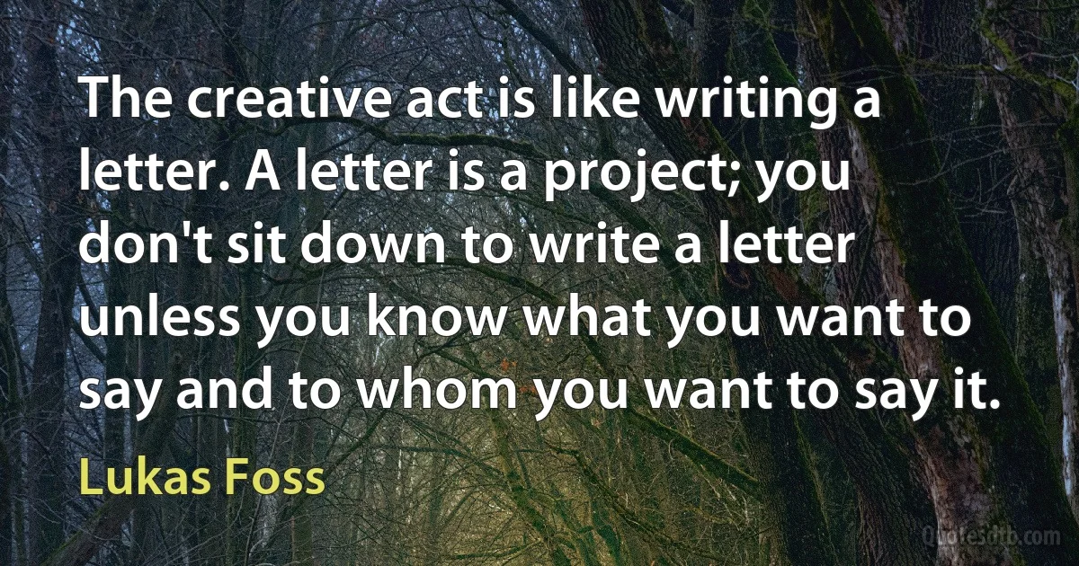 The creative act is like writing a letter. A letter is a project; you don't sit down to write a letter unless you know what you want to say and to whom you want to say it. (Lukas Foss)