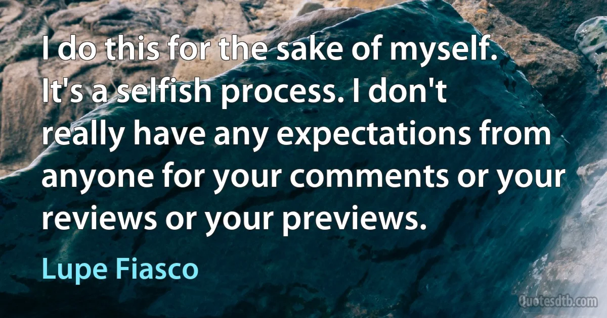 I do this for the sake of myself. It's a selfish process. I don't really have any expectations from anyone for your comments or your reviews or your previews. (Lupe Fiasco)