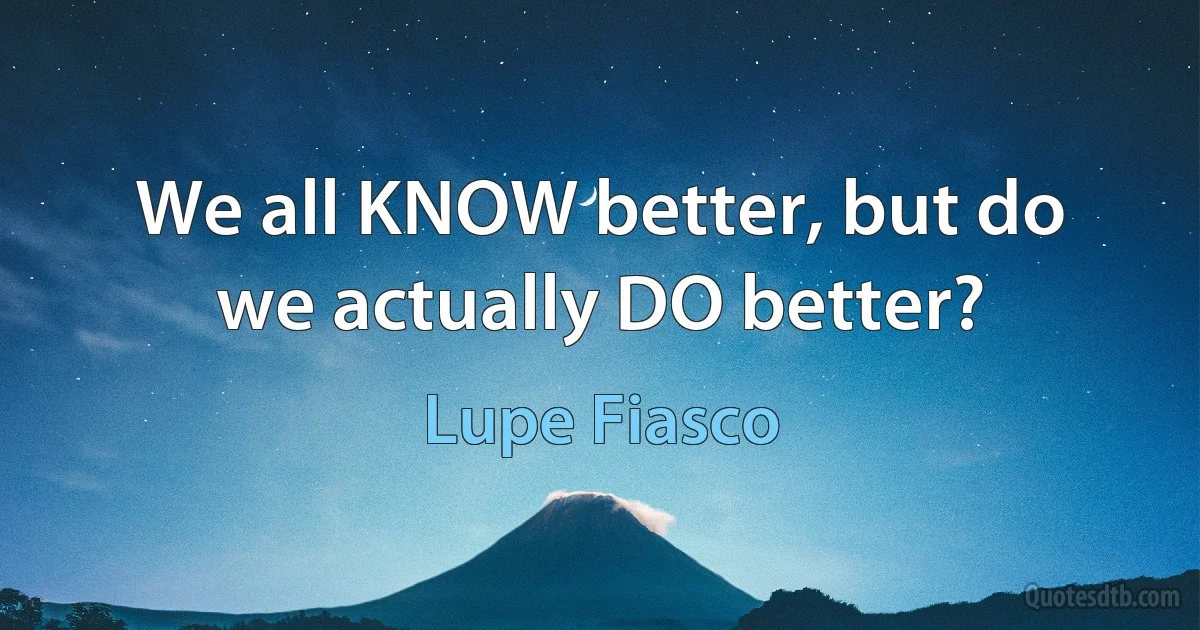 We all KNOW better, but do we actually DO better? (Lupe Fiasco)