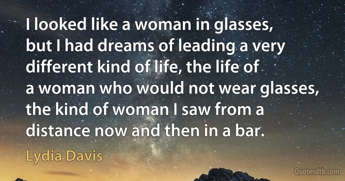 I looked like a woman in glasses, but I had dreams of leading a very different kind of life, the life of a woman who would not wear glasses, the kind of woman I saw from a distance now and then in a bar. (Lydia Davis)