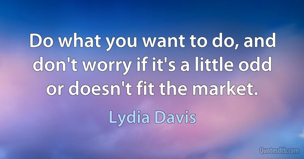 Do what you want to do, and don't worry if it's a little odd or doesn't fit the market. (Lydia Davis)