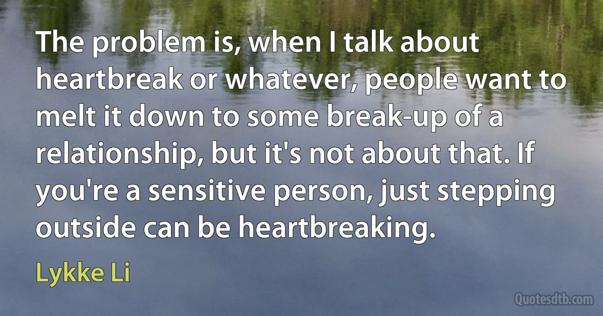 The problem is, when I talk about heartbreak or whatever, people want to melt it down to some break-up of a relationship, but it's not about that. If you're a sensitive person, just stepping outside can be heartbreaking. (Lykke Li)