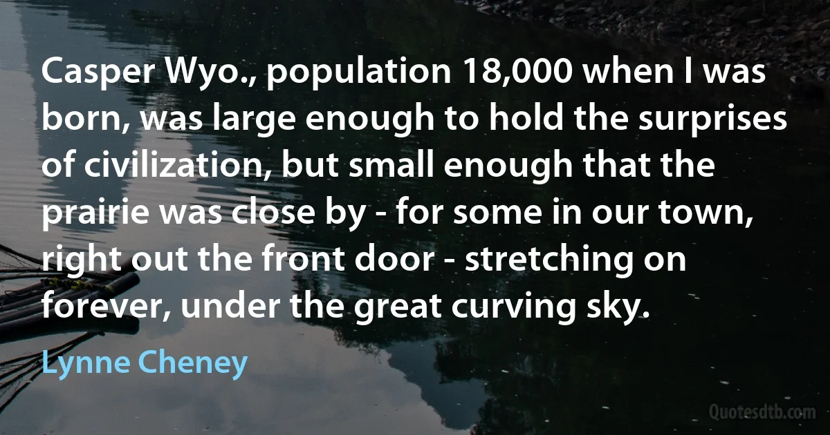 Casper Wyo., population 18,000 when I was born, was large enough to hold the surprises of civilization, but small enough that the prairie was close by - for some in our town, right out the front door - stretching on forever, under the great curving sky. (Lynne Cheney)