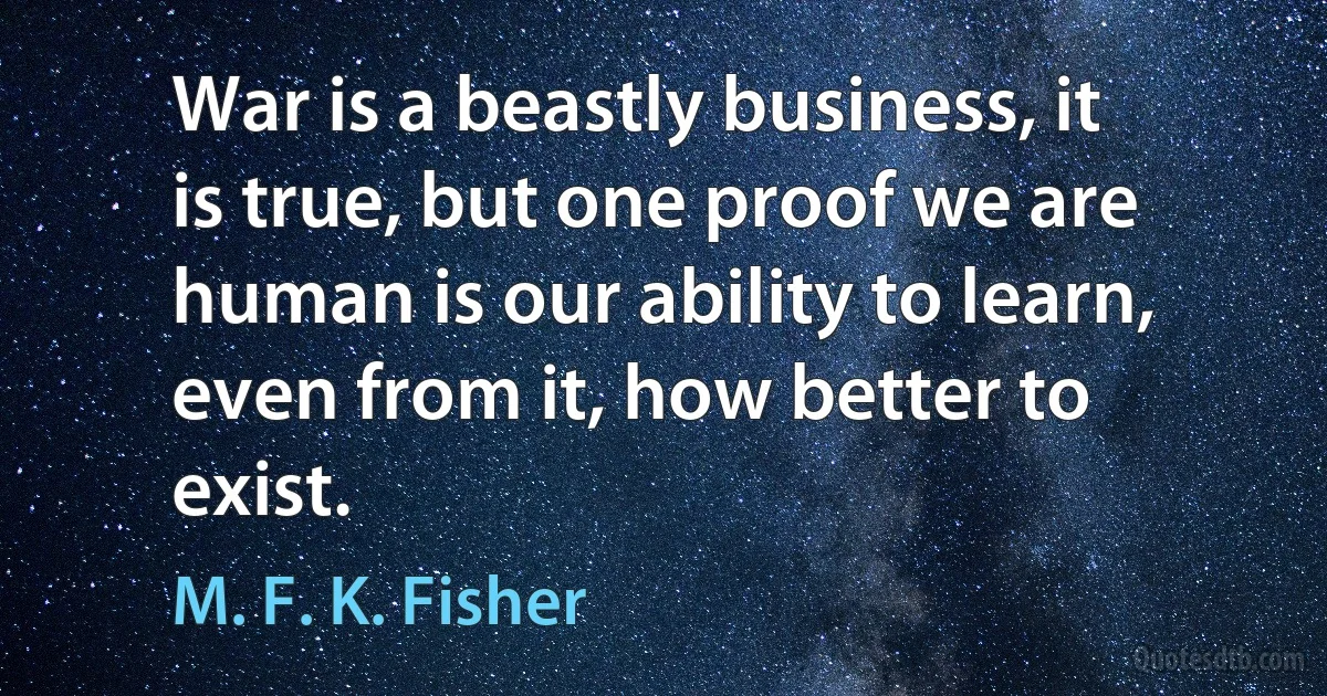 War is a beastly business, it is true, but one proof we are human is our ability to learn, even from it, how better to exist. (M. F. K. Fisher)