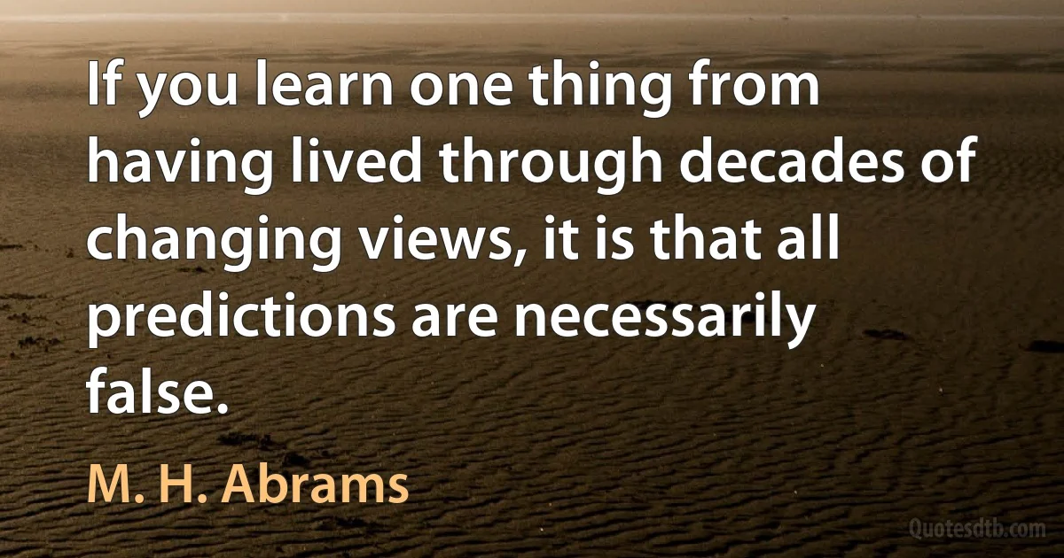 If you learn one thing from having lived through decades of changing views, it is that all predictions are necessarily false. (M. H. Abrams)