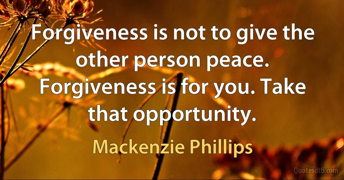 Forgiveness is not to give the other person peace. Forgiveness is for you. Take that opportunity. (Mackenzie Phillips)