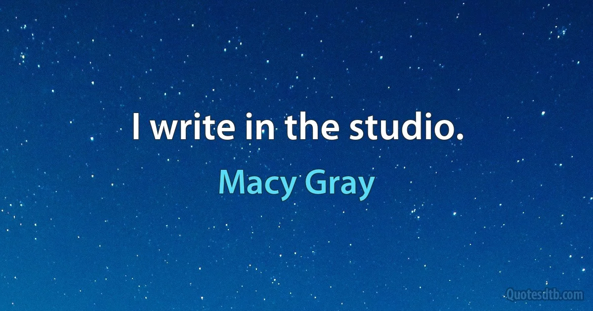 I write in the studio. (Macy Gray)