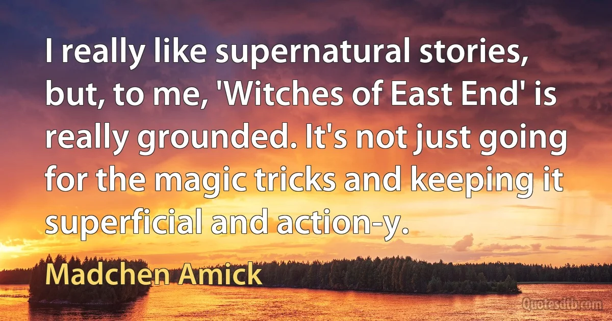 I really like supernatural stories, but, to me, 'Witches of East End' is really grounded. It's not just going for the magic tricks and keeping it superficial and action-y. (Madchen Amick)