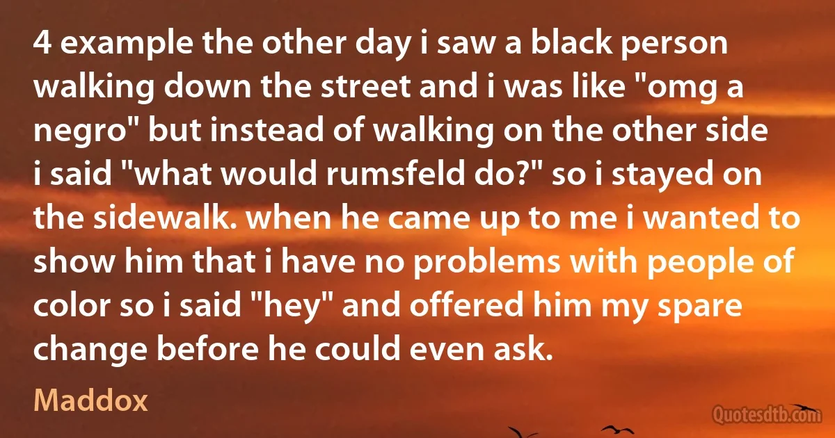 4 example the other day i saw a black person walking down the street and i was like "omg a negro" but instead of walking on the other side i said "what would rumsfeld do?" so i stayed on the sidewalk. when he came up to me i wanted to show him that i have no problems with people of color so i said "hey" and offered him my spare change before he could even ask. (Maddox)