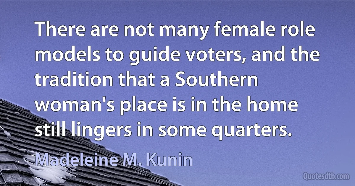 There are not many female role models to guide voters, and the tradition that a Southern woman's place is in the home still lingers in some quarters. (Madeleine M. Kunin)