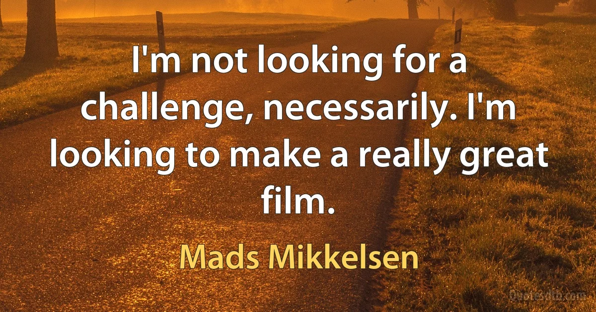 I'm not looking for a challenge, necessarily. I'm looking to make a really great film. (Mads Mikkelsen)