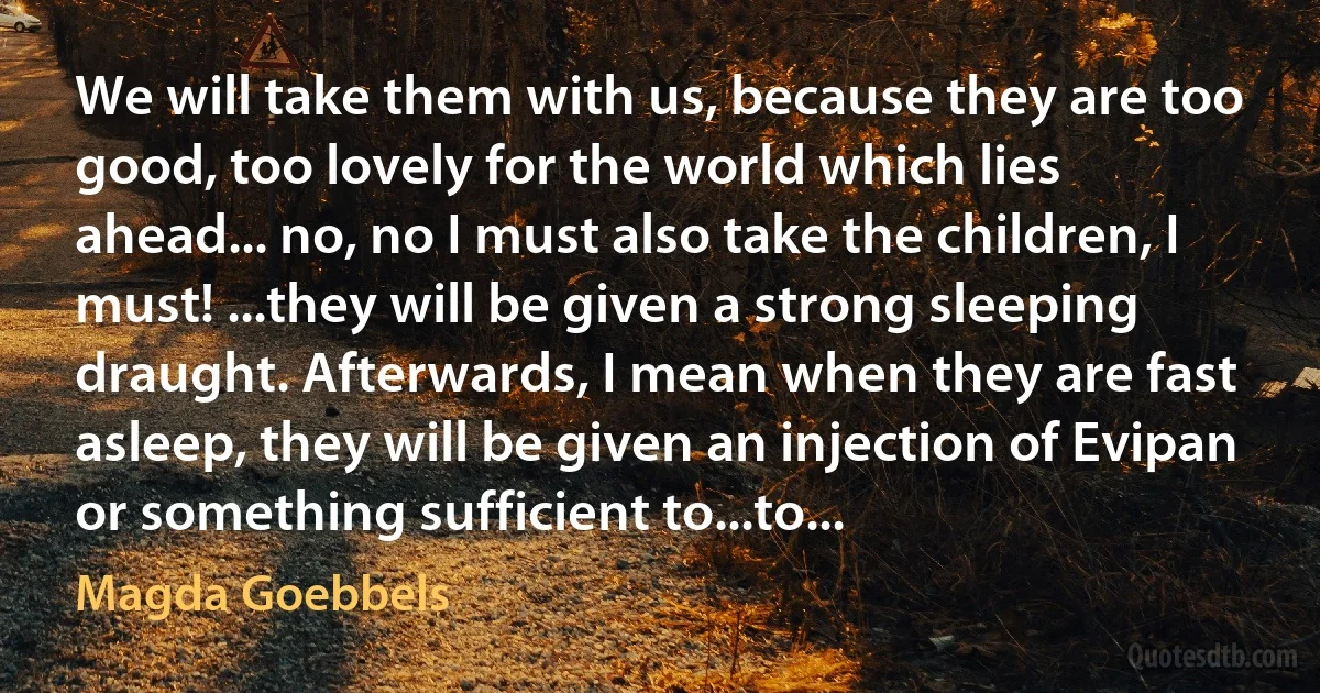 We will take them with us, because they are too good, too lovely for the world which lies ahead... no, no I must also take the children, I must! ...they will be given a strong sleeping draught. Afterwards, I mean when they are fast asleep, they will be given an injection of Evipan or something sufficient to...to... (Magda Goebbels)