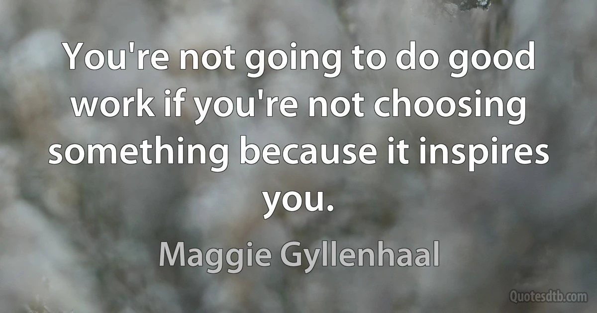 You're not going to do good work if you're not choosing something because it inspires you. (Maggie Gyllenhaal)