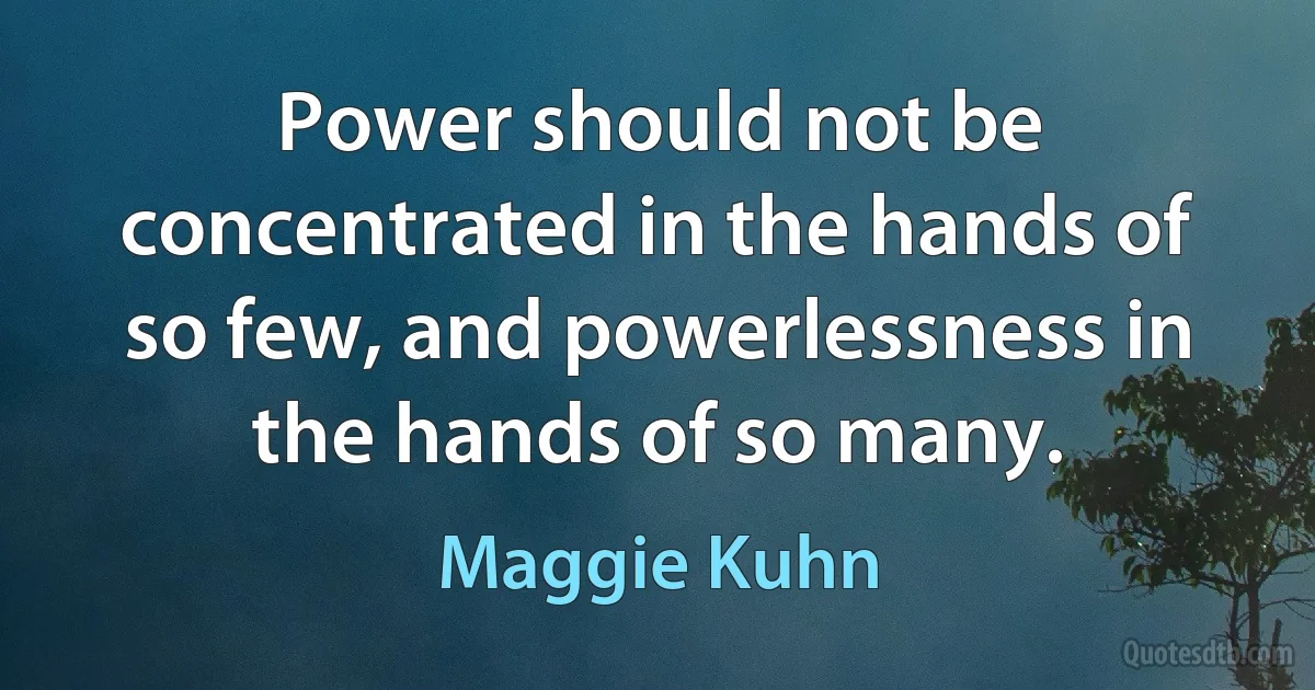 Power should not be concentrated in the hands of so few, and powerlessness in the hands of so many. (Maggie Kuhn)