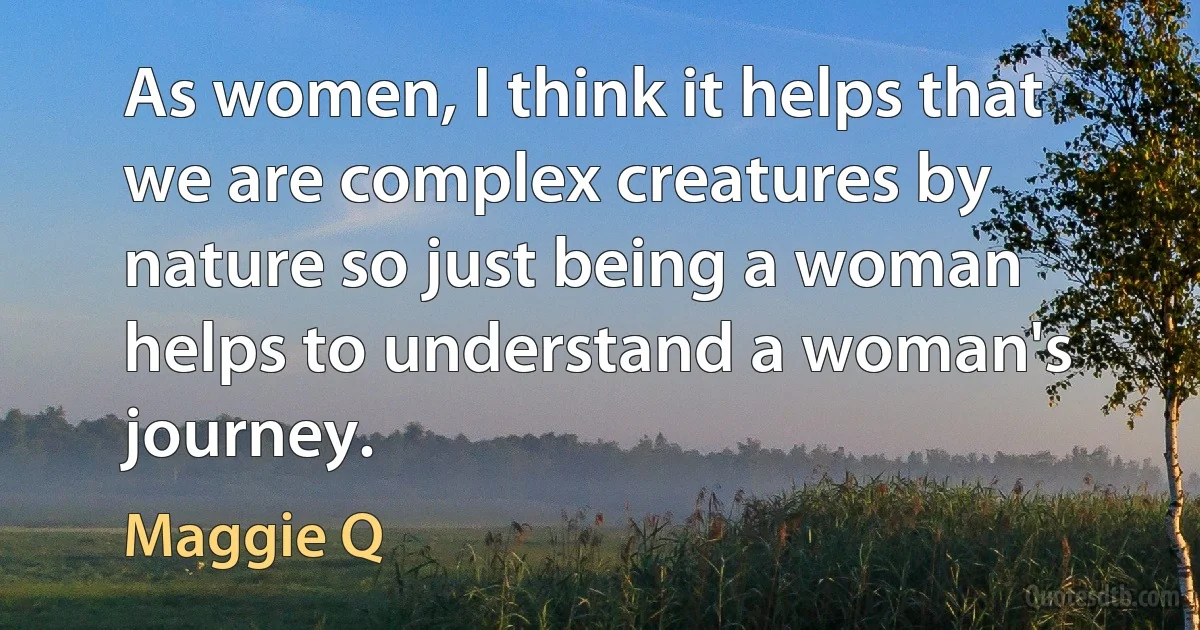 As women, I think it helps that we are complex creatures by nature so just being a woman helps to understand a woman's journey. (Maggie Q)