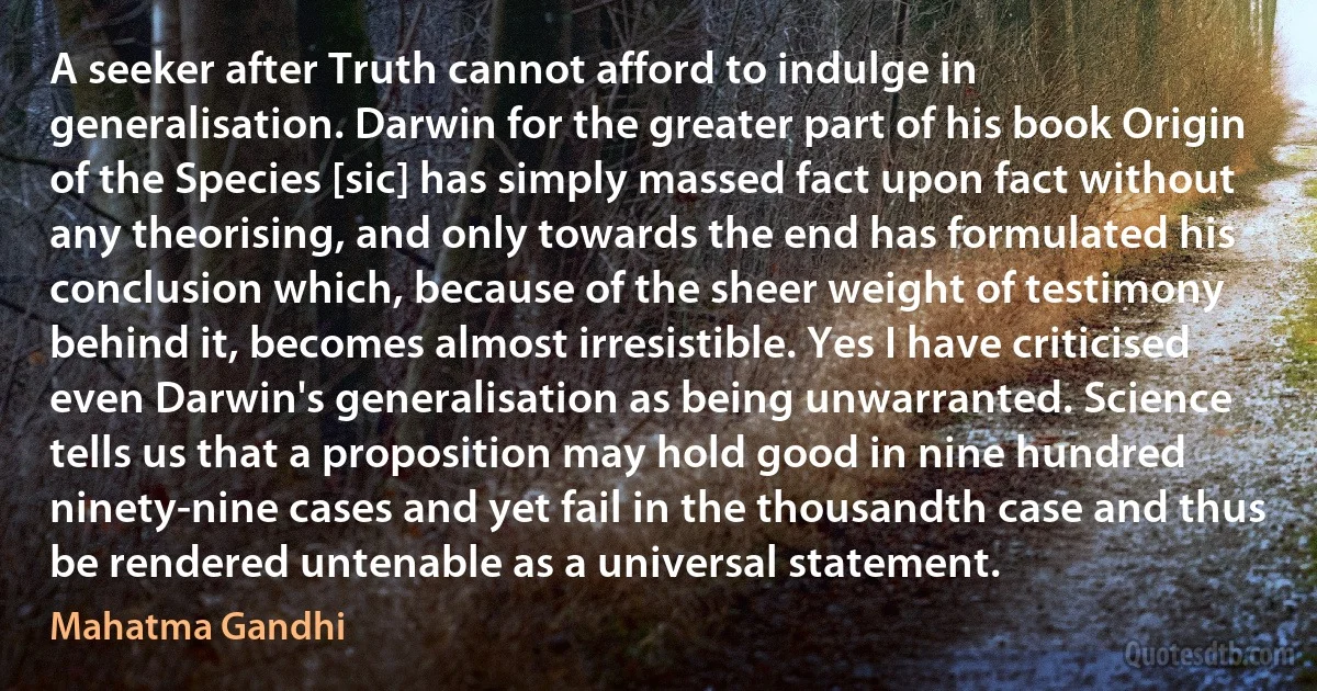 A seeker after Truth cannot afford to indulge in generalisation. Darwin for the greater part of his book Origin of the Species [sic] has simply massed fact upon fact without any theorising, and only towards the end has formulated his conclusion which, because of the sheer weight of testimony behind it, becomes almost irresistible. Yes I have criticised even Darwin's generalisation as being unwarranted. Science tells us that a proposition may hold good in nine hundred ninety-nine cases and yet fail in the thousandth case and thus be rendered untenable as a universal statement. (Mahatma Gandhi)