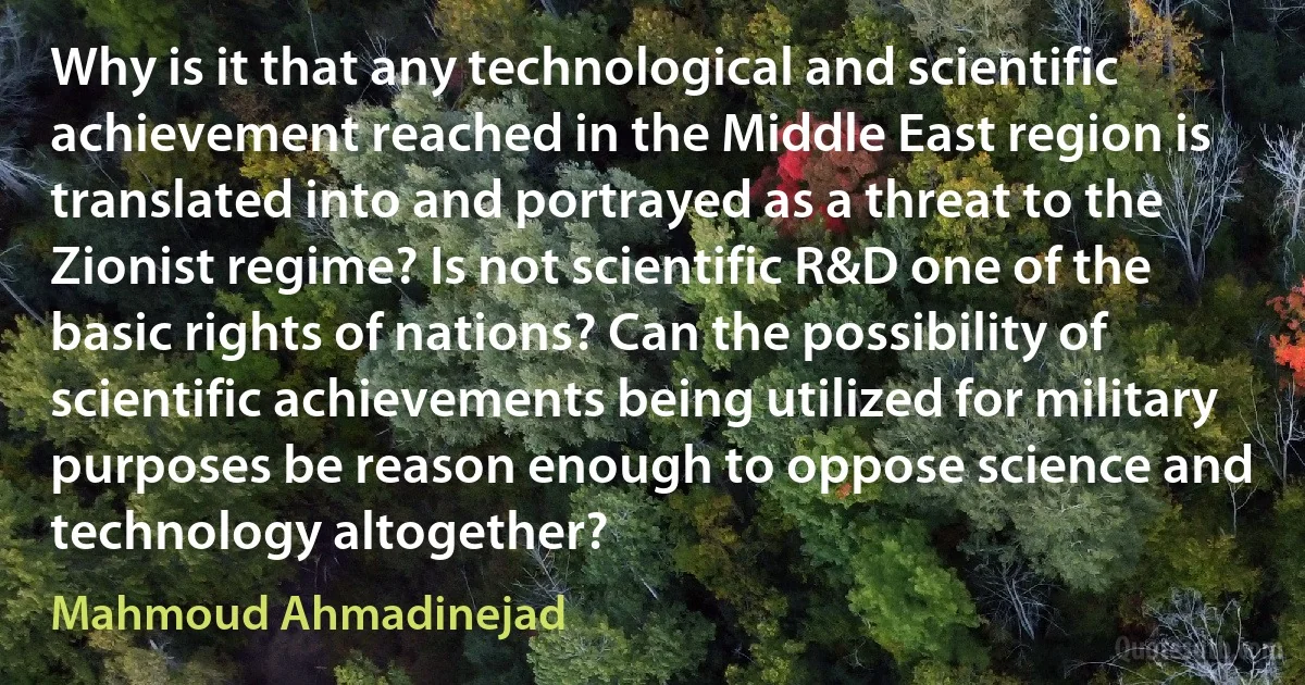 Why is it that any technological and scientific achievement reached in the Middle East region is translated into and portrayed as a threat to the Zionist regime? Is not scientific R&D one of the basic rights of nations? Can the possibility of scientific achievements being utilized for military purposes be reason enough to oppose science and technology altogether? (Mahmoud Ahmadinejad)