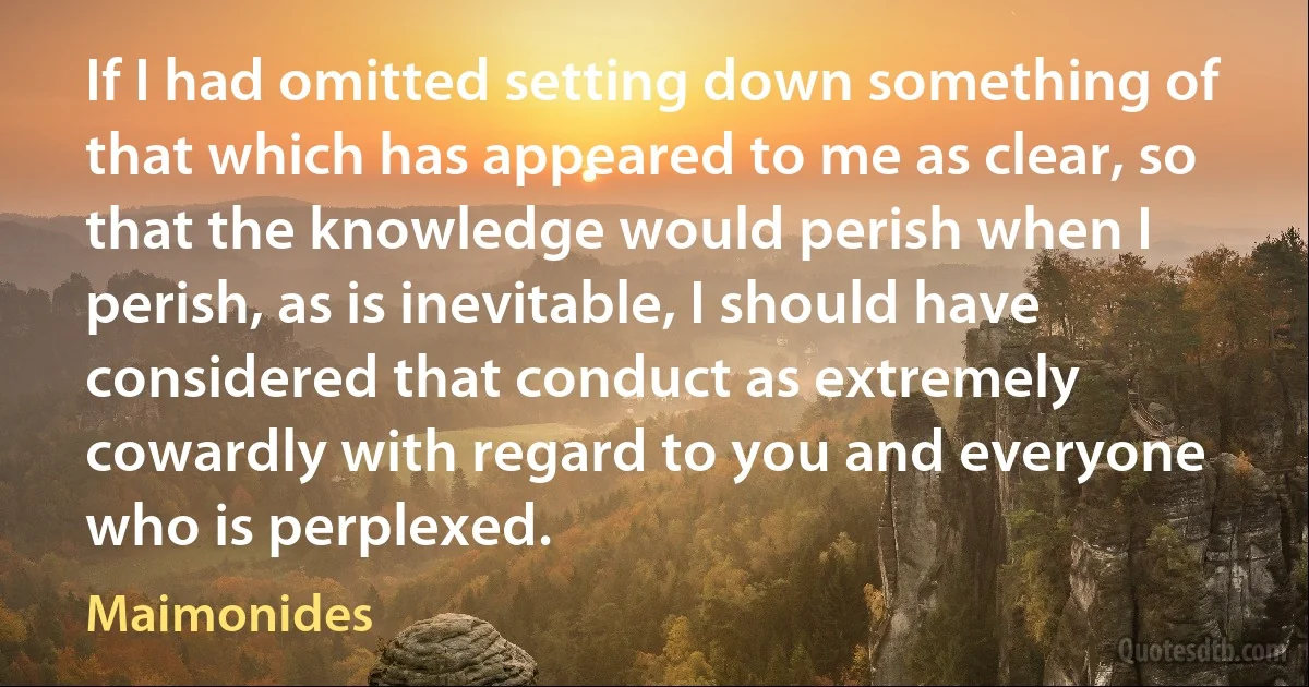 If I had omitted setting down something of that which has appeared to me as clear, so that the knowledge would perish when I perish, as is inevitable, I should have considered that conduct as extremely cowardly with regard to you and everyone who is perplexed. (Maimonides)