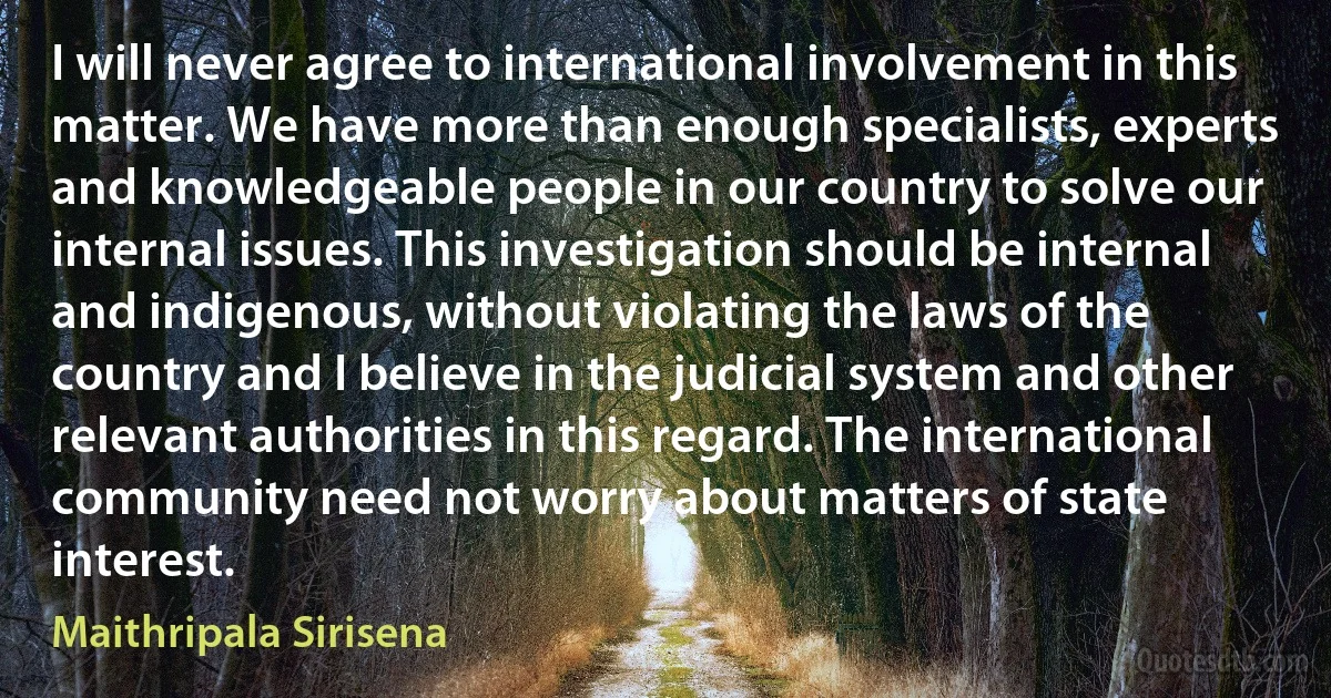 I will never agree to international involvement in this matter. We have more than enough specialists, experts and knowledgeable people in our country to solve our internal issues. This investigation should be internal and indigenous, without violating the laws of the country and I believe in the judicial system and other relevant authorities in this regard. The international community need not worry about matters of state interest. (Maithripala Sirisena)