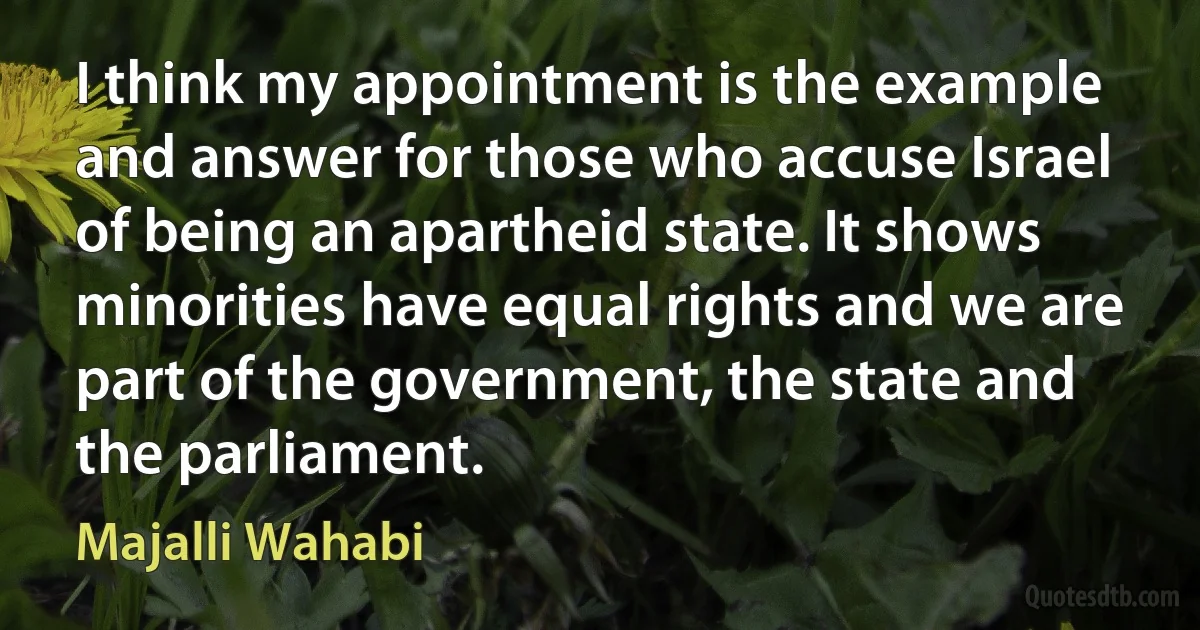 I think my appointment is the example and answer for those who accuse Israel of being an apartheid state. It shows minorities have equal rights and we are part of the government, the state and the parliament. (Majalli Wahabi)