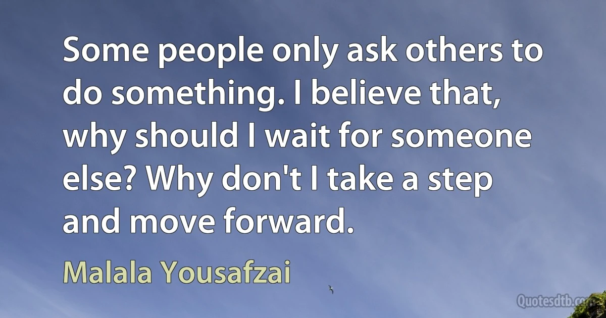 Some people only ask others to do something. I believe that, why should I wait for someone else? Why don't I take a step and move forward. (Malala Yousafzai)