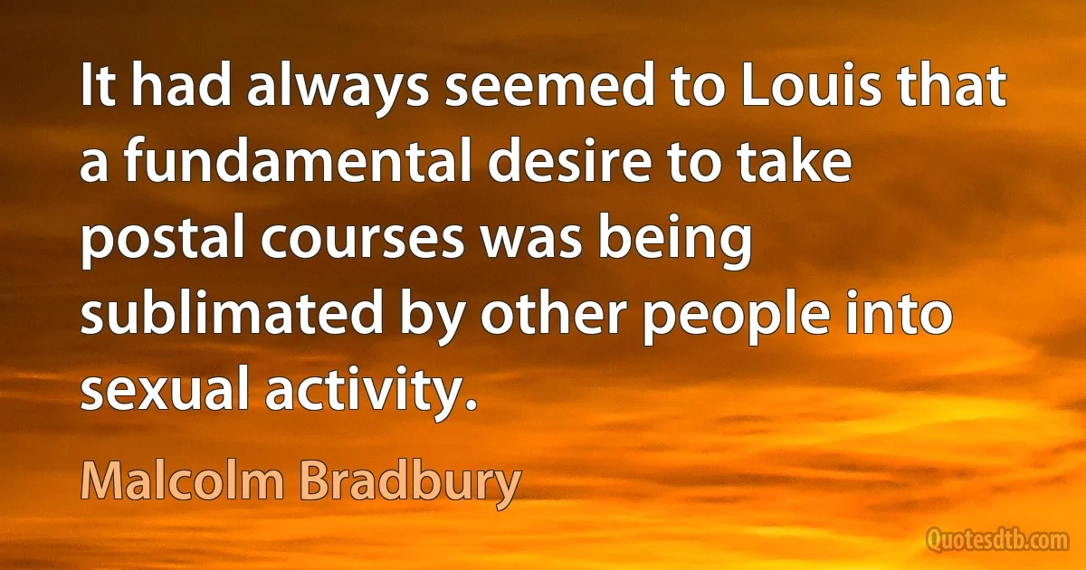 It had always seemed to Louis that a fundamental desire to take postal courses was being sublimated by other people into sexual activity. (Malcolm Bradbury)