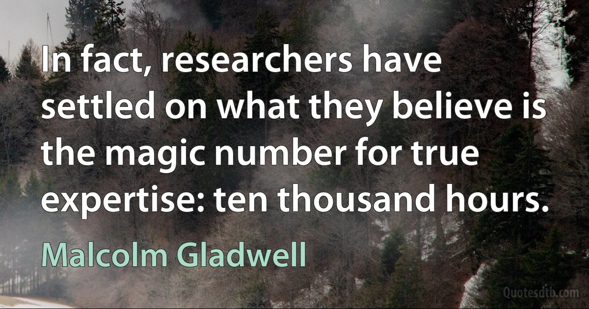 In fact, researchers have settled on what they believe is the magic number for true expertise: ten thousand hours. (Malcolm Gladwell)