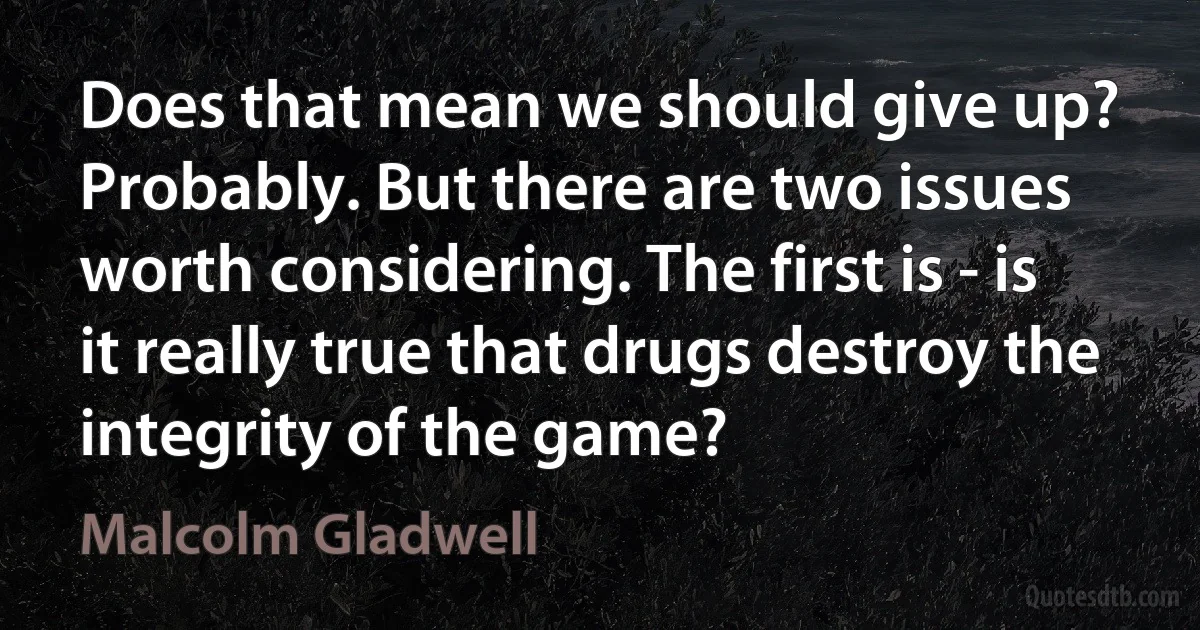 Does that mean we should give up? Probably. But there are two issues worth considering. The first is - is it really true that drugs destroy the integrity of the game? (Malcolm Gladwell)