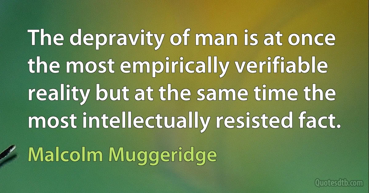 The depravity of man is at once the most empirically verifiable reality but at the same time the most intellectually resisted fact. (Malcolm Muggeridge)