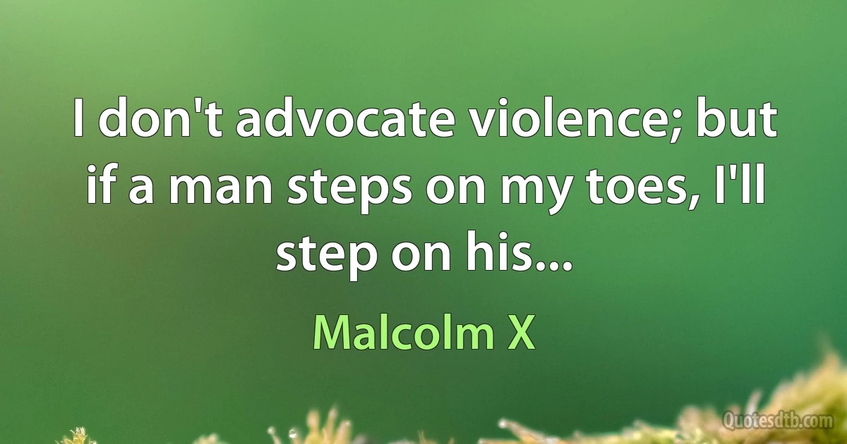 I don't advocate violence; but if a man steps on my toes, I'll step on his... (Malcolm X)