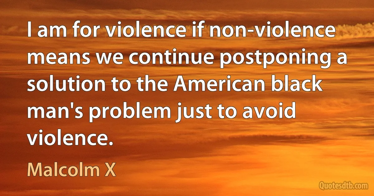 I am for violence if non-violence means we continue postponing a solution to the American black man's problem just to avoid violence. (Malcolm X)