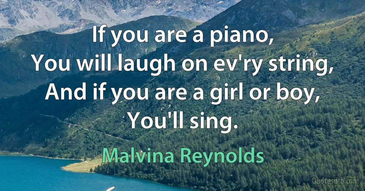 If you are a piano,
You will laugh on ev'ry string,
And if you are a girl or boy,
You'll sing. (Malvina Reynolds)