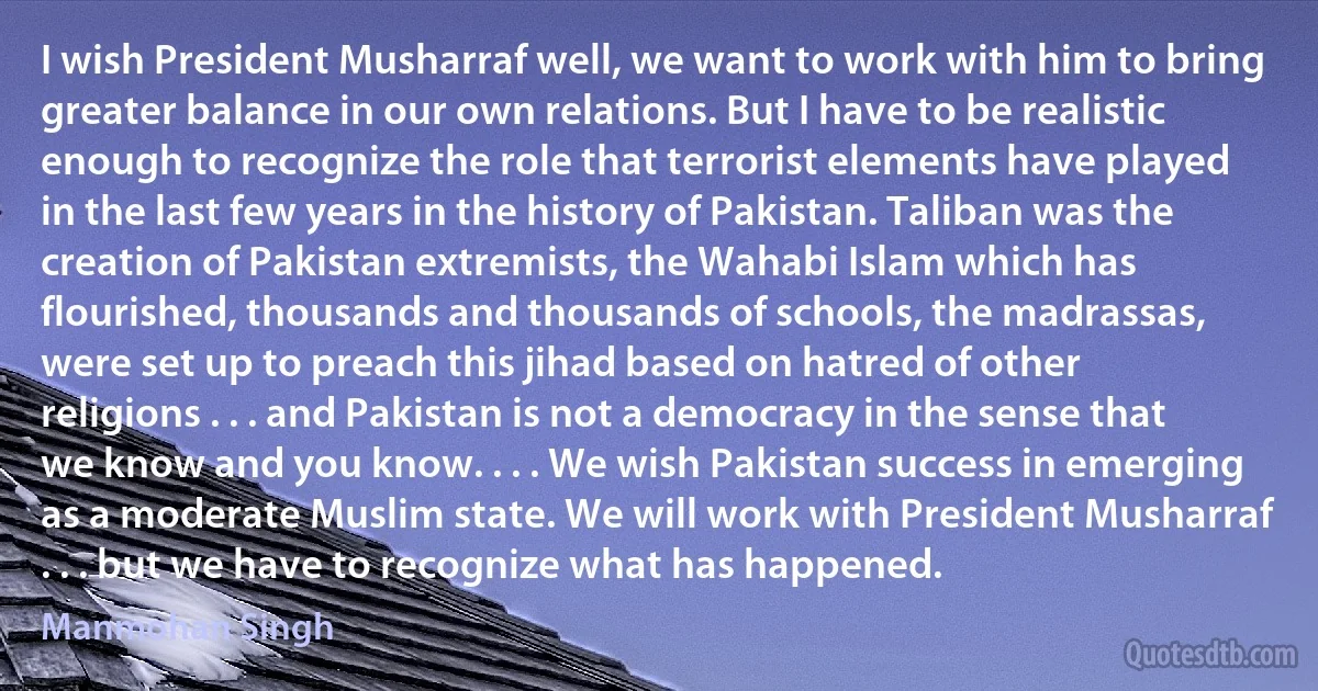 I wish President Musharraf well, we want to work with him to bring greater balance in our own relations. But I have to be realistic enough to recognize the role that terrorist elements have played in the last few years in the history of Pakistan. Taliban was the creation of Pakistan extremists, the Wahabi Islam which has flourished, thousands and thousands of schools, the madrassas, were set up to preach this jihad based on hatred of other religions . . . and Pakistan is not a democracy in the sense that we know and you know. . . . We wish Pakistan success in emerging as a moderate Muslim state. We will work with President Musharraf . . . but we have to recognize what has happened. (Manmohan Singh)