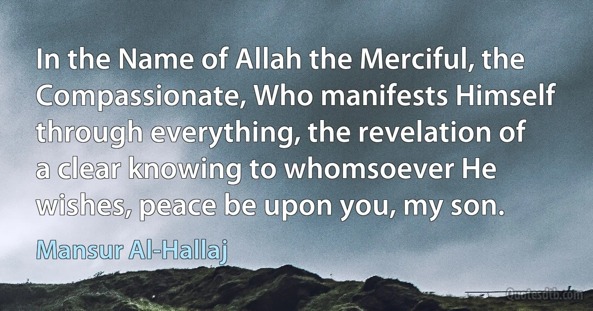 In the Name of Allah the Merciful, the Compassionate, Who manifests Himself through everything, the revelation of a clear knowing to whomsoever He wishes, peace be upon you, my son. (Mansur Al-Hallaj)