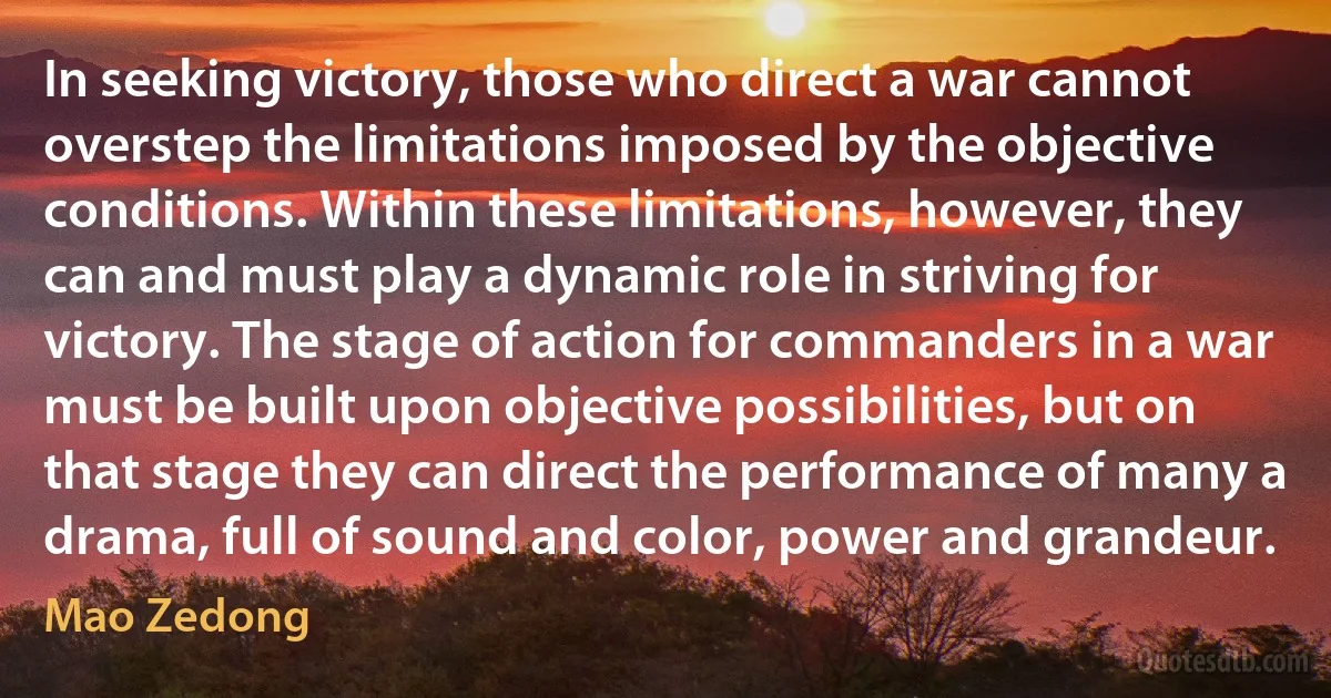 In seeking victory, those who direct a war cannot overstep the limitations imposed by the objective conditions. Within these limitations, however, they can and must play a dynamic role in striving for victory. The stage of action for commanders in a war must be built upon objective possibilities, but on that stage they can direct the performance of many a drama, full of sound and color, power and grandeur. (Mao Zedong)