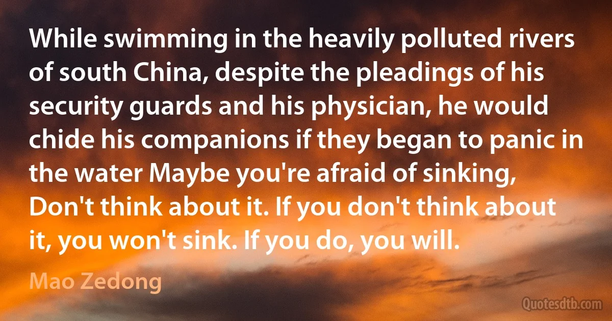 While swimming in the heavily polluted rivers of south China, despite the pleadings of his security guards and his physician, he would chide his companions if they began to panic in the water Maybe you're afraid of sinking, Don't think about it. If you don't think about it, you won't sink. If you do, you will. (Mao Zedong)