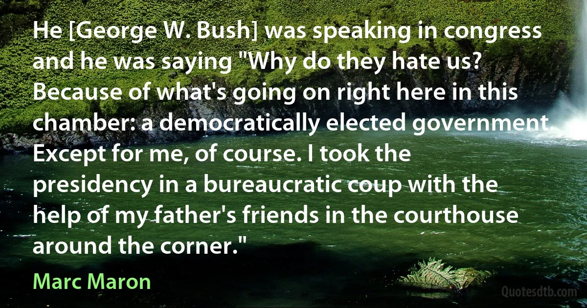 He [George W. Bush] was speaking in congress and he was saying "Why do they hate us? Because of what's going on right here in this chamber: a democratically elected government. Except for me, of course. I took the presidency in a bureaucratic coup with the help of my father's friends in the courthouse around the corner." (Marc Maron)