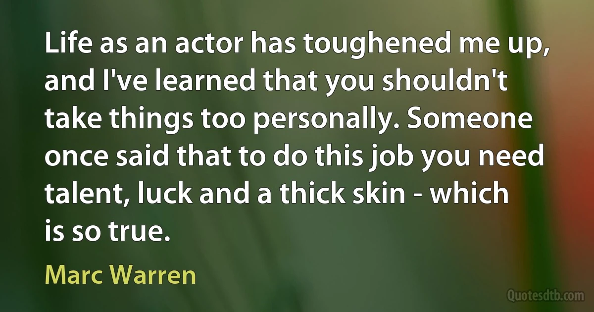 Life as an actor has toughened me up, and I've learned that you shouldn't take things too personally. Someone once said that to do this job you need talent, luck and a thick skin - which is so true. (Marc Warren)