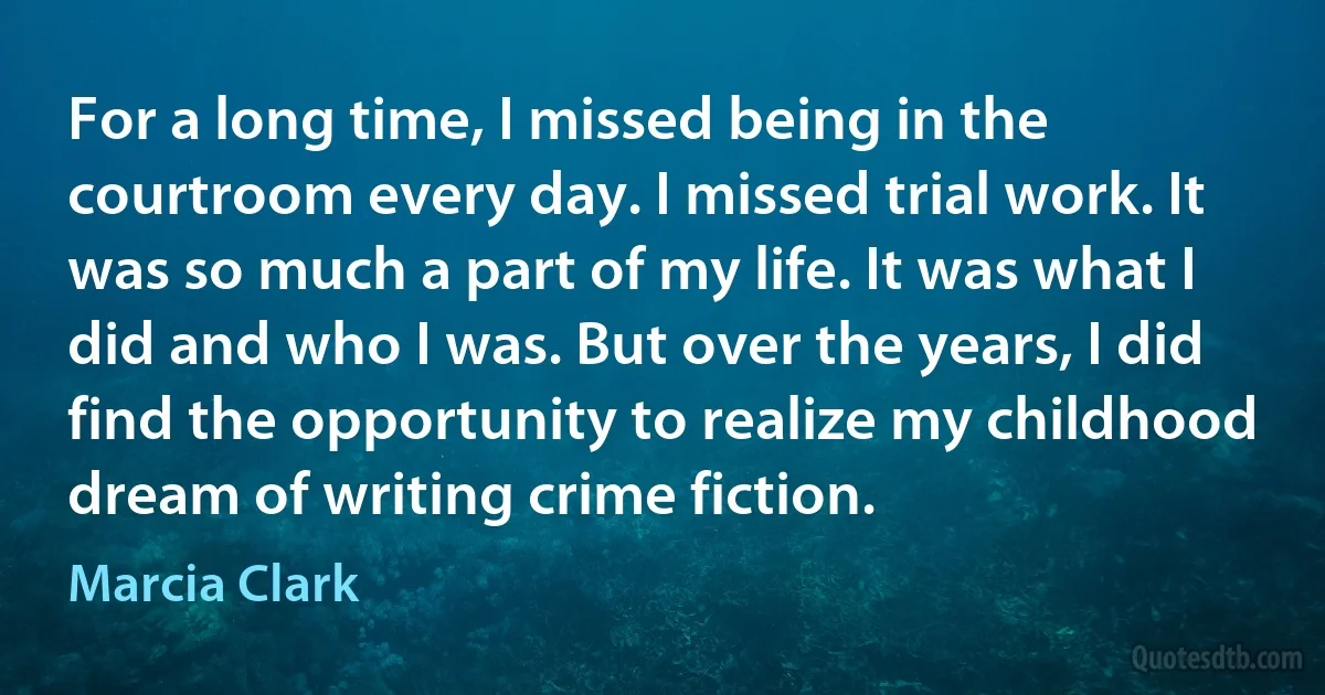 For a long time, I missed being in the courtroom every day. I missed trial work. It was so much a part of my life. It was what I did and who I was. But over the years, I did find the opportunity to realize my childhood dream of writing crime fiction. (Marcia Clark)