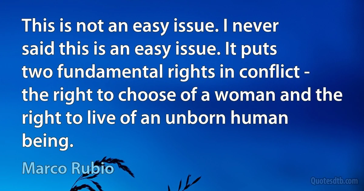 This is not an easy issue. I never said this is an easy issue. It puts two fundamental rights in conflict - the right to choose of a woman and the right to live of an unborn human being. (Marco Rubio)