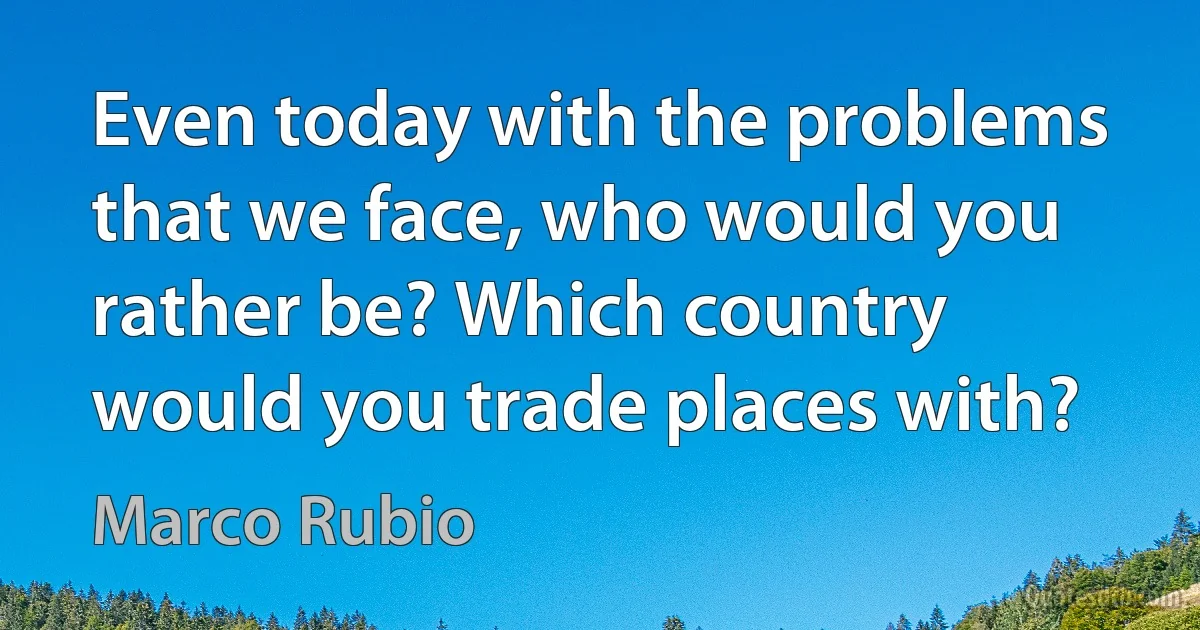 Even today with the problems that we face, who would you rather be? Which country would you trade places with? (Marco Rubio)