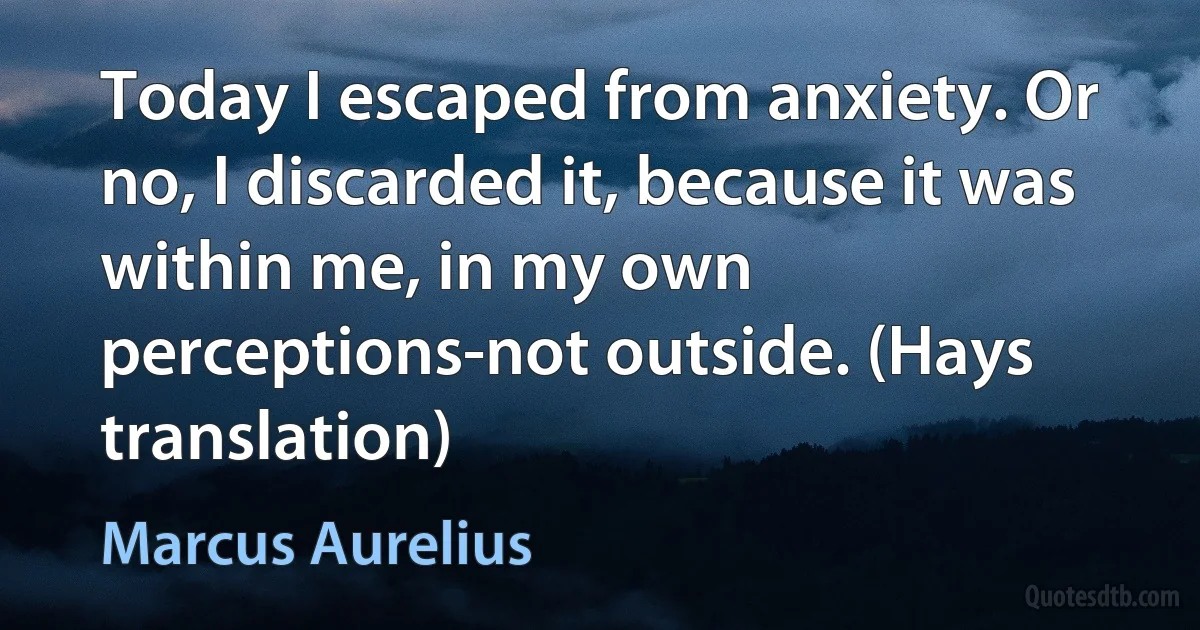 Today I escaped from anxiety. Or no, I discarded it, because it was within me, in my own perceptions-not outside. (Hays translation) (Marcus Aurelius)