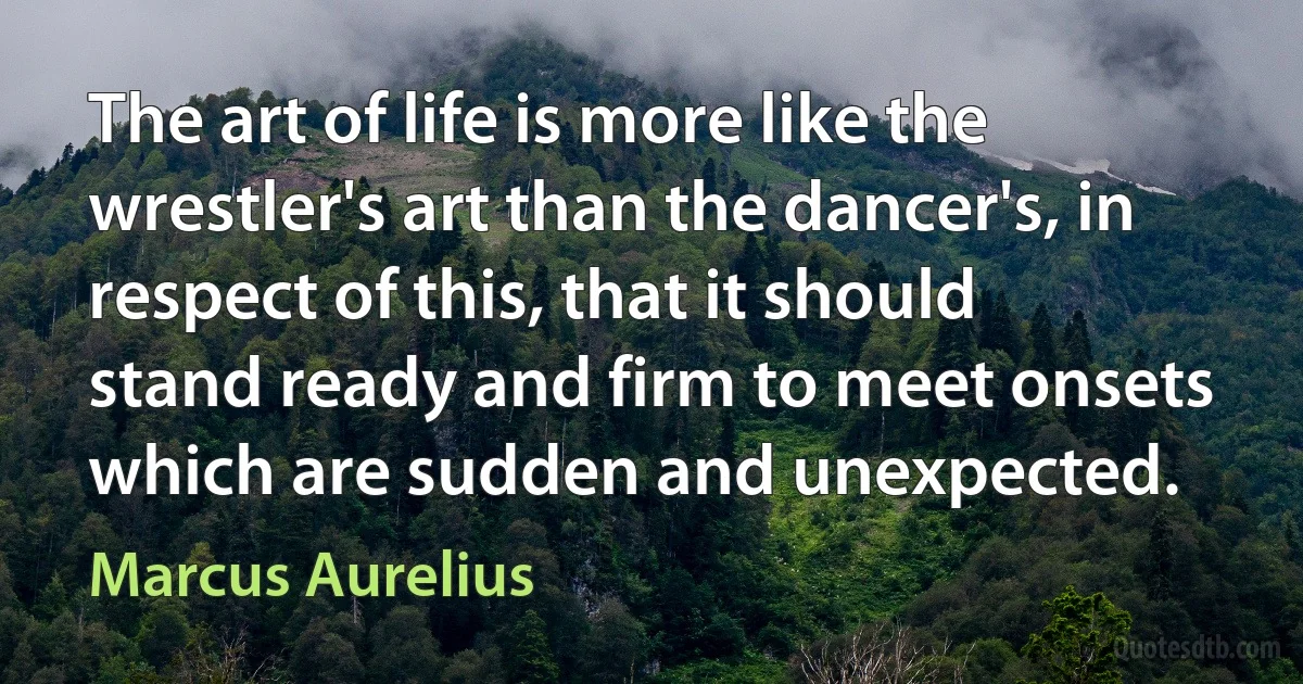 The art of life is more like the wrestler's art than the dancer's, in respect of this, that it should stand ready and firm to meet onsets which are sudden and unexpected. (Marcus Aurelius)