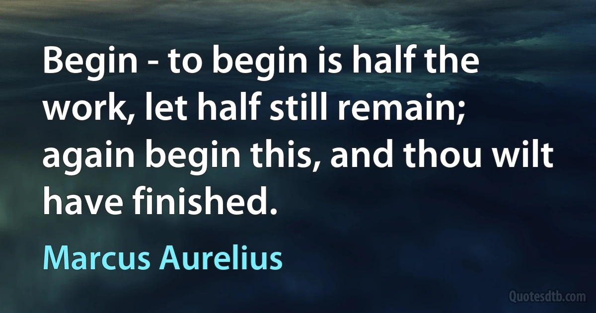 Begin - to begin is half the work, let half still remain; again begin this, and thou wilt have finished. (Marcus Aurelius)